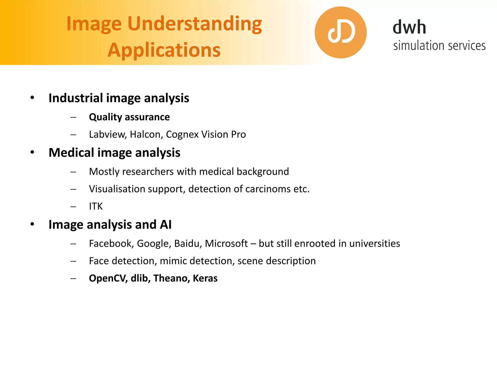Image Understanding
Applications
• Industrial image analysis
 Quality assurance
 Labview, Halcon, Cognex Vision Pro
• Medical image analysis
 Mostly researchers with medical background
 Visualisation support, detection of carcinoms etc.
 ITK
• Image analysis and AI
 Facebook, Google, Baidu, Microsoft – but still enrooted in universities
 Face detection, mimic detection, scene description
 OpenCV, dlib, Theano, Keras
 