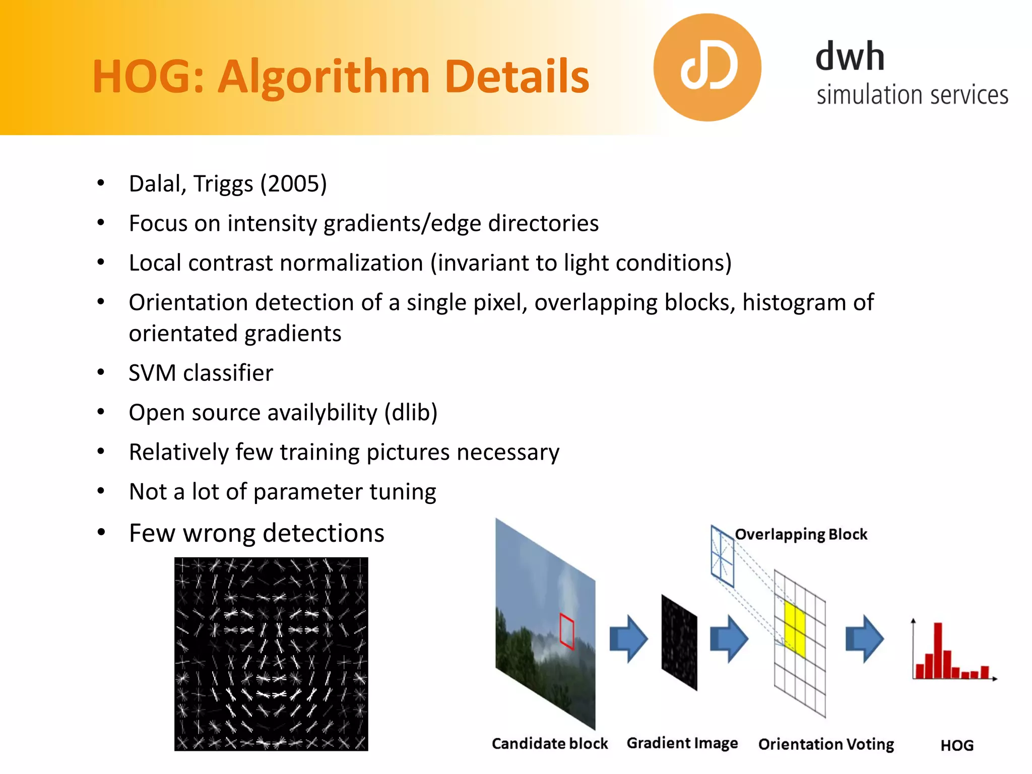HOG: Algorithm Details
• Dalal, Triggs (2005)
• Focus on intensity gradients/edge directories
• Local contrast normalization (invariant to light conditions)
• Orientation detection of a single pixel, overlapping blocks, histogram of
orientated gradients
• SVM classifier
• Open source availybility (dlib)
• Relatively few training pictures necessary
• Not a lot of parameter tuning
• Few wrong detections
 