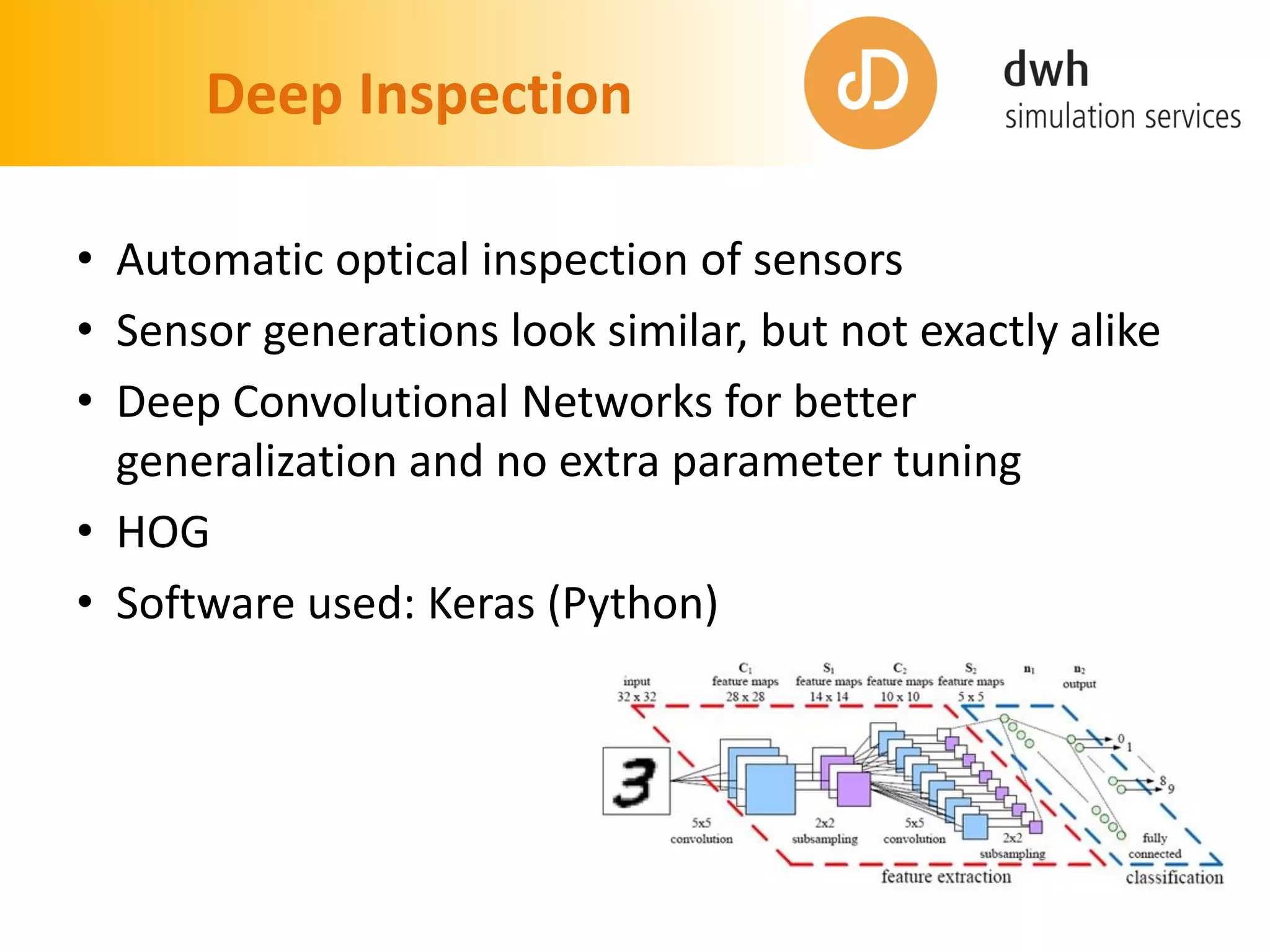 Deep Inspection
• Automatic optical inspection of sensors
• Sensor generations look similar, but not exactly alike
• Deep Convolutional Networks for better
generalization and no extra parameter tuning
• HOG
• Software used: Keras (Python)
 