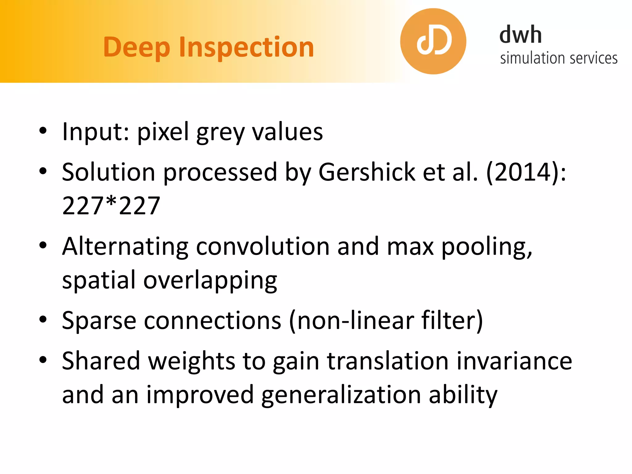Deep Inspection
• Input: pixel grey values
• Solution processed by Gershick et al. (2014):
227*227
• Alternating convolution and max pooling,
spatial overlapping
• Sparse connections (non-linear filter)
• Shared weights to gain translation invariance
and an improved generalization ability
 