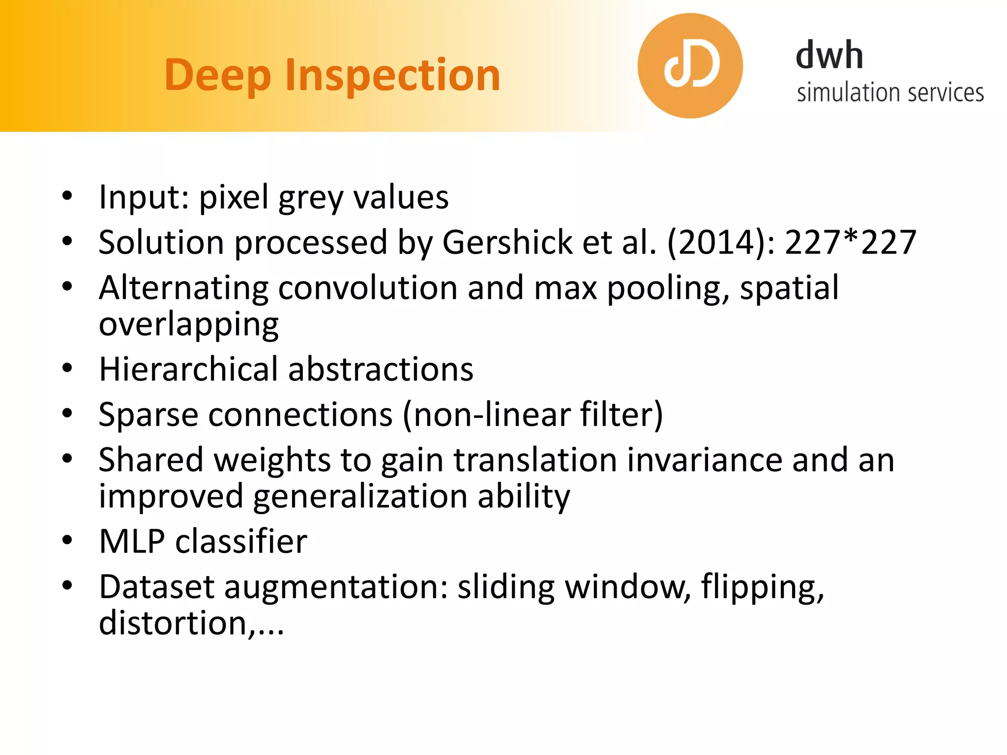 Deep Inspection
• Input: pixel grey values
• Solution processed by Gershick et al. (2014): 227*227
• Alternating convolution and max pooling, spatial
overlapping
• Hierarchical abstractions
• Sparse connections (non-linear filter)
• Shared weights to gain translation invariance and an
improved generalization ability
• MLP classifier
• Dataset augmentation: sliding window, flipping,
distortion,...
 