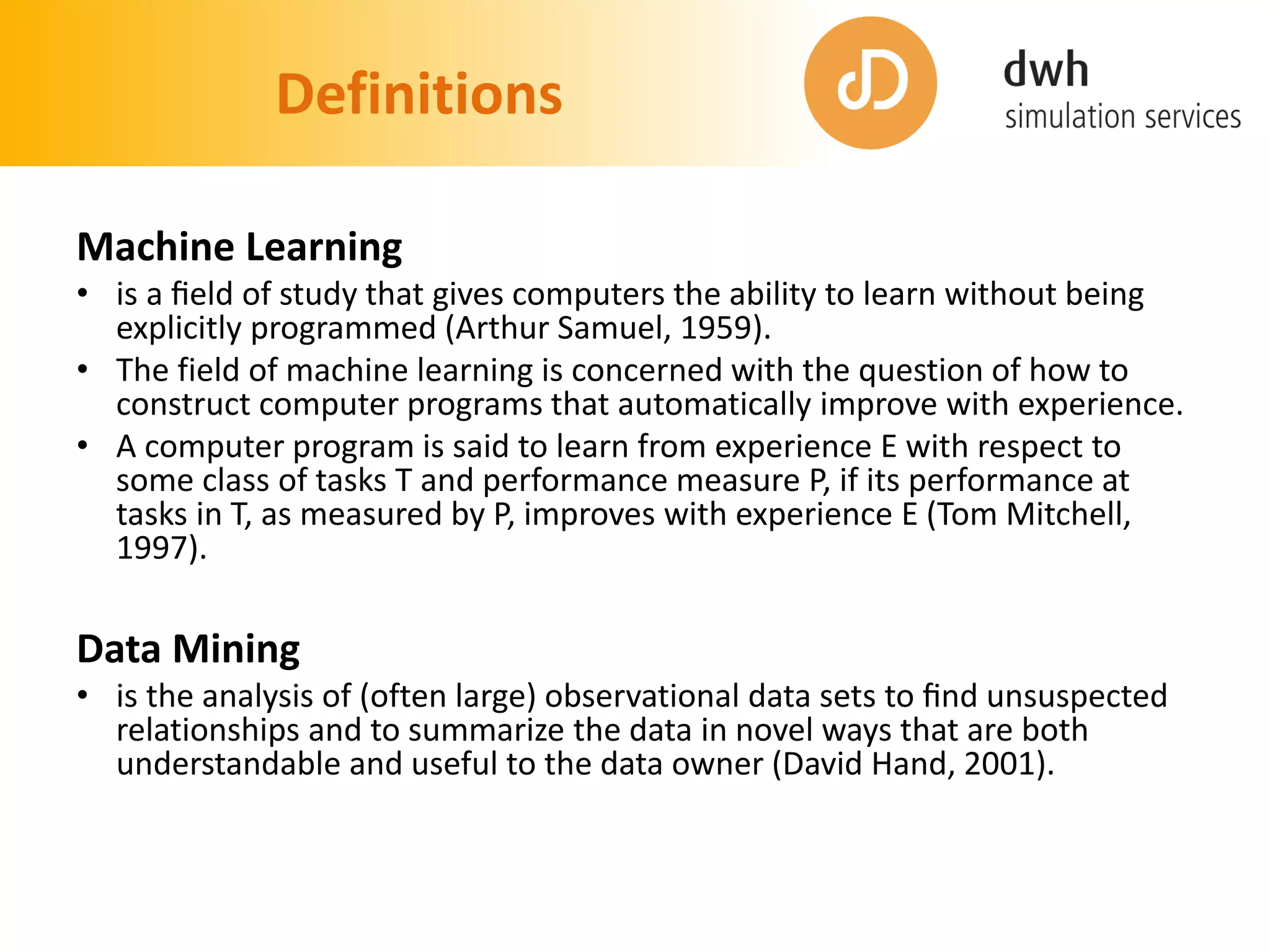 Definitions
Machine Learning
• is a ﬁeld of study that gives computers the ability to learn without being
explicitly programmed (Arthur Samuel, 1959).
• The field of machine learning is concerned with the question of how to
construct computer programs that automatically improve with experience.
• A computer program is said to learn from experience E with respect to
some class of tasks T and performance measure P, if its performance at
tasks in T, as measured by P, improves with experience E (Tom Mitchell,
1997).
Data Mining
• is the analysis of (often large) observational data sets to ﬁnd unsuspected
relationships and to summarize the data in novel ways that are both
understandable and useful to the data owner (David Hand, 2001).
 