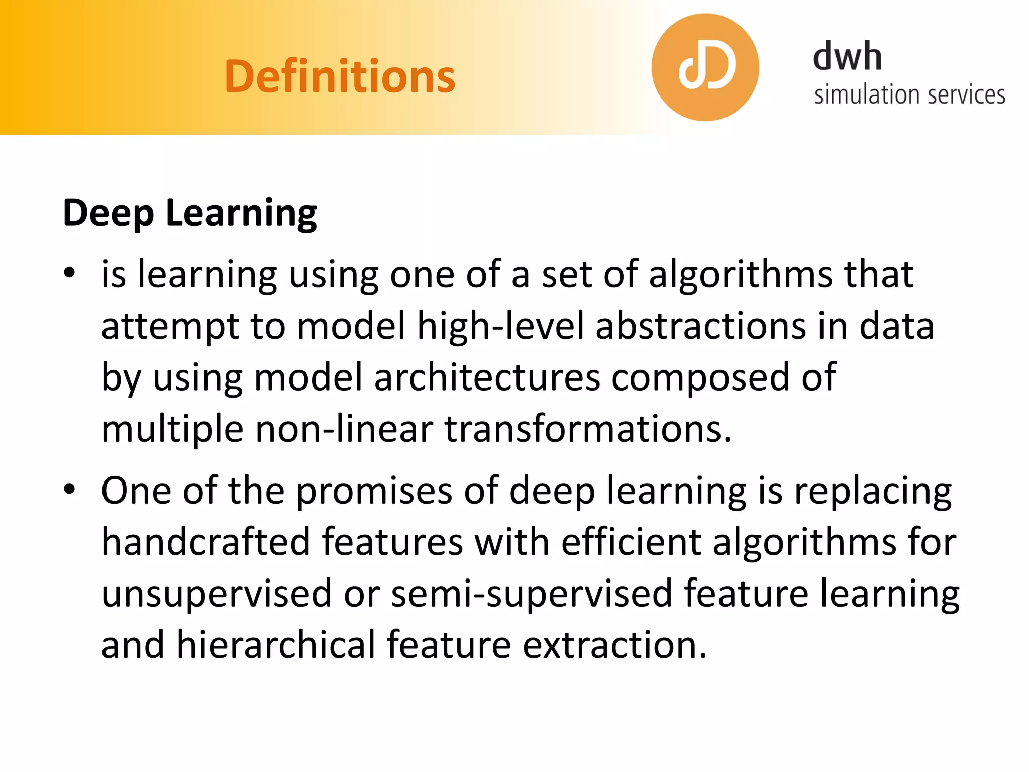 Definitions
Deep Learning
• is learning using one of a set of algorithms that
attempt to model high-level abstractions in data
by using model architectures composed of
multiple non-linear transformations.
• One of the promises of deep learning is replacing
handcrafted features with efficient algorithms for
unsupervised or semi-supervised feature learning
and hierarchical feature extraction.
 