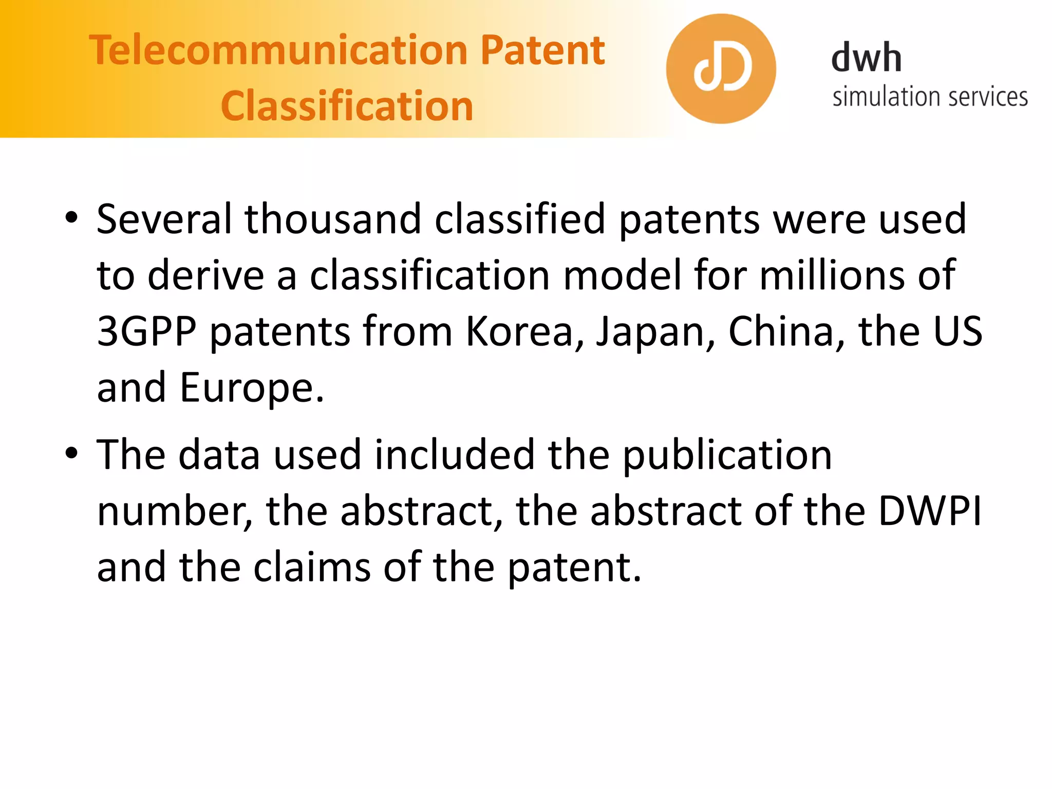 Telecommunication Patent
Classification
• Several thousand classified patents were used
to derive a classification model for millions of
3GPP patents from Korea, Japan, China, the US
and Europe.
• The data used included the publication
number, the abstract, the abstract of the DWPI
and the claims of the patent.
 