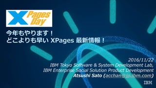 今年もやります！
どこよりも早い XPages 最新情報！
2016/11/22
IBM Tokyo Software & System Development Lab,
IBM Enterprise Social Solution Product Development
Atsushi Sato (acchan@jp.ibm.com)
 