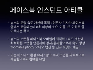 페이스북 인스턴트 아티클
• 뉴스의 로딩 속도 개선이 목적 : 언론사 기사가 페이스북
앱에서 로딩되는데 8초 이상이 소요. 이를 1초 이하로 줄
이겠다는 목표
• 뉴스의 포맷을 페이스북 모바일에 최적화 : 속도 개선에
최적화한 포맷을 언론사에 강제/통제함으로써 속도 향상.
zoomable photo, 오디오 캡션 등 신규 포맷도 제공
• 기존 비즈니스 환경 유지 : 광고 수익 조건을 파격적으로
제공함으로써 참여를 유인
 