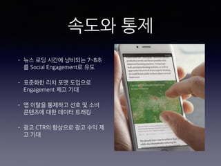 속도와 통제
• 뉴스 로딩 시간에 낭비되는 7~8초
를 Social Engagement로 유도
• 표준화한 리치 포맷 도입으로
Engagement 제고 기대
• 앱 이탈을 통제하고 선호 및 소비
콘텐츠에 대한 데이터 트래킹
• 광고 CTR의 향상으로 광고 수익 제
고 기대
 
