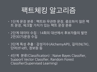 팩트체킹 알고리즘
• 1단계 문장 분류 : 팩트와 무관한 문장, 중요하지 않은 팩
트 문장, 체크할 가치가 있는 팩트 문장 분류
• 2단계 데이터 수집 : 14회의 대선에서 후보자들의 발언
2만3075문장 수집
• 3단계 특성 추출 : 감성지수(AlchemyAPI), 길이(NLTK),
단어(tf-idf), 정보원 등
• 4단계 분류(Classification) : Naive Bayes Classifier,
Support Vector Classifier, Random Forest
Classifier(Supervised Learning)
 