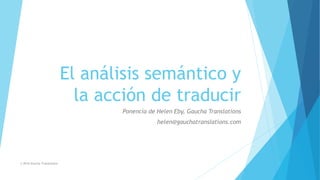 El análisis semántico y
la acción de traducir
Ponencia de Helen Eby, Gaucha Translations
helen@gauchatranslations.com
© 2016 Gaucha Translations
 