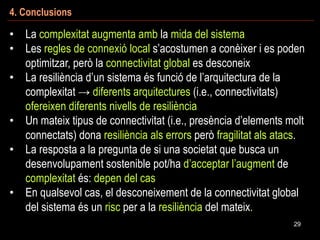 4. Conclusions
29
• La complexitat augmenta amb la mida del sistema
• Les regles de connexió local s’acostumen a conèixer i es poden
optimitzar, però la connectivitat global es desconeix
• La resiliència d’un sistema és funció de l’arquitectura de la
complexitat → diferents arquitectures (i.e., connectivitats)
ofereixen diferents nivells de resiliència
• Un mateix tipus de connectivitat (i.e., presència d’elements molt
connectats) dona resiliència als errors però fragilitat als atacs.
• La resposta a la pregunta de si una societat que busca un
desenvolupament sostenible pot/ha d’acceptar l’augment de
complexitat és: depen del cas
• En qualsevol cas, el desconeixement de la connectivitat global
del sistema és un risc per a la resiliència del mateix.
 