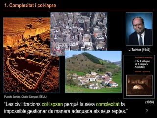 Pueblo Bonito, Chaco Culture
(NM, EEUU)
“Les civilitzacions col·lapsen perquè la seva complexitat fa
impossible gestionar de manera adequada els seus reptes.”
1. Complexitat i col·lapse
3
J. Tainter (1949)
Pueblo Bonito, Chaco Canyon (EEUU)
(1988)
 