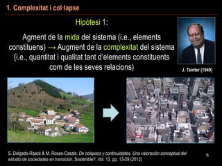 Pueblo Bonito, Chaco Culture
(NM, EEUU)
1. Complexitat i col·lapse
6
J. Tainter (1949)
Hipòtesi 1:
Agment de la mida del sistema (i.e., elements
constituens) → Augment de la complexitat del sistema
(i.e., quantitat i qualitat tant d’elements constituents
com de les seves relacions)
S. Delgado-Raack & M. Rosas-Casals: De colapsos y continuidades. Una valoración conceptual del
estudio de sociedades en transición, Sostenible?, Vol. 13, pp. 13-29 (2012)
 