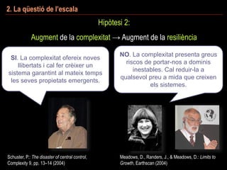 2. La qüestió de l’escala
Hipòtesi 2:
Augment de la complexitat → Augment de la resiliència
Schuster, P.: The disaster of central control,
Complexity 9, pp. 13–14 (2004)
Meadows, D., Randers, J., & Meadows, D.: Limits to
Growth, Earthscan (2004)
SI. La complexitat ofereix noves
llibertats i cal fer crèixer un
sistema garantint al mateix temps
les seves propietats emergents.
NO. La complexitat presenta greus
riscos de portar-nos a dominis
inestables. Cal reduir-la a
qualsevol preu a mida que creixen
els sistemes.
 