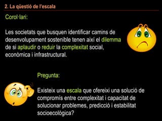 2. La qüestió de l’escala
Corol·lari:
Les societats que busquen identificar camins de
desenvolupament sostenible tenen així el dilemma
de si aplaudir o reduir la complexitat social,
econòmica i infrastructural.
Pregunta:
Existeix una escala que ofereixi una solució de
compromís entre complexitat i capacitat de
solucionar problemes, predicció i estabilitat
socioecològica?
 