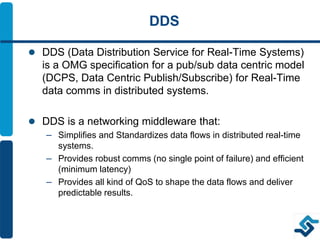 DDS
 DDS (Data Distribution Service for Real-Time Systems)
is a OMG specification for a pub/sub data centric model
(DCPS, Data Centric Publish/Subscribe) for Real-Time
data comms in distributed systems.
 DDS is a networking middleware that:
– Simplifies and Standardizes data flows in distributed real-time
systems.
– Provides robust comms (no single point of failure) and efficient
(minimum latency)
– Provides all kind of QoS to shape the data flows and deliver
predictable results.
 