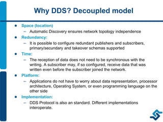 Why DDS? Decoupled model
 Space (location)
– Automatic Discovery ensures network topology independence
 Redundancy:
– It is possible to configure redundant publishers and subscribers,
primary/secundary and takeover schemas supported
 Time:
– The reception of data does not need to be synchronous with the
writing. A subscriber may, if so configured, receive data that was
written even before the subscriber joined the network.
 Platform:
– Applications do not have to worry about data representation, processor
architecture, Operating System, or even programming language on the
other side
 Implementation:
– DDS Protocol is also an standard. Different implementations
interoperate.
 