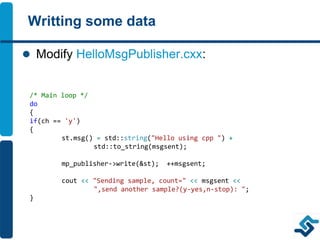 Writting some data
 Modify HelloMsgPublisher.cxx:
/* Main loop */
do
{
if(ch == 'y')
{
st.msg() = std::string("Hello using cpp ") +
std::to_string(msgsent);
mp_publisher->write(&st); ++msgsent;
cout << "Sending sample, count=" << msgsent <<
",send another sample?(y-yes,n-stop): ";
}
 