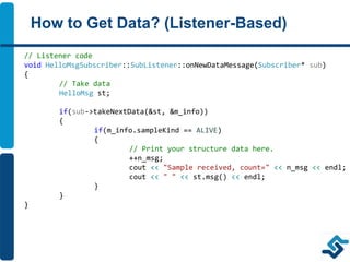 How to Get Data? (Listener-Based)
// Listener code
void HelloMsgSubscriber::SubListener::onNewDataMessage(Subscriber* sub)
{
// Take data
HelloMsg st;
if(sub->takeNextData(&st, &m_info))
{
if(m_info.sampleKind == ALIVE)
{
// Print your structure data here.
++n_msg;
cout << "Sample received, count=" << n_msg << endl;
cout << " " << st.msg() << endl;
}
}
}
 