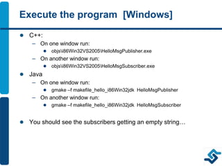 Execute the program [Windows]
 C++:
– On one window run:
 objsi86Win32VS2005HelloMsgPublisher.exe
– On another window run:
 objsi86Win32VS2005HelloMsgSubscriber.exe
 Java
– On one window run:
 gmake –f makefile_hello_i86Win32jdk HelloMsgPublisher
– On another window run:
 gmake –f makefile_hello_i86Win32jdk HelloMsgSubscriber
 You should see the subscribers getting an empty string…
 