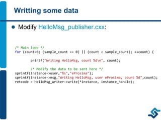 Writting some data
 Modify HelloMsg_publisher.cxx:
/* Main loop */
for (count=0; (sample_count == 0) || (count < sample_count); ++count) {
printf("Writing HelloMsg, count %dn", count);
/* Modify the data to be sent here */
sprintf(instance->user,"%s","eProsima");
sprintf(instance->msg,"Writing HelloMsg, user eProsima, count %d",count);
retcode = HelloMsg_writer->write(*instance, instance_handle);
 
