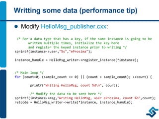 Writting some data (performance tip)
 Modify HelloMsg_publisher.cxx:
/* For a data type that has a key, if the same instance is going to be
written multiple times, initialize the key here
and register the keyed instance prior to writing */
sprintf(instance->user,"%s","eProsima");
instance_handle = HelloMsg_writer->register_instance(*instance);
/* Main loop */
for (count=0; (sample_count == 0) || (count < sample_count); ++count) {
printf("Writing HelloMsg, count %dn", count);
/* Modify the data to be sent here */
sprintf(instance->msg,"Writing HelloMsg, user eProsima, count %d",count);
retcode = HelloMsg_writer->write(*instance, instance_handle);
 