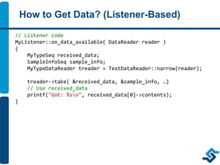 How to Get Data? (Listener-Based)
// Listener code
MyListener::on_data_available( DataReader reader )
{
MyTypeSeq received_data;
SampleInfoSeq sample_info;
MyTypeDataReader treader = TextDataReader::narrow(reader);
treader->take( &received_data, &sample_info, …)
// Use received_data
printf("Got: %sn", received_data[0]->contents);
}
 