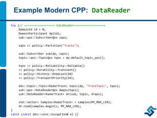 Example Modern CPP: DataReader
try {// ================== DataReader===================
DomainId id = 0;
DomainParticipant dp(id);
sub::qos::SubscriberQos sqos;
sqos << policy::Partition("Tracks");
sub::Subscriber sub(dp, sqos);
topic::qos::TopicQos tqos = dp.default_topic_qos();
tqos << policy::Reliability::Reliable()
<< policy::Durability::Transient()
<< policy::History::KeepLast(10)
<< policy::TransportPriority(14);
dds::topic::Topic<RadarTrack> topic(dp, "TrackTopic", tqos);
sub::qos::DataReaderQos dwqos(tqos);
sub::DataReader<RadarTrack> dr(sub, topic, drqos);
std::vector< Samples<RadarTrack> > samples(MY_MAX_LEN);
dr.read(samples.begin(), MY_MAX_LEN);
}
catch (const dds::core::Exception& e) {}
 