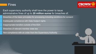 Fines
Breaches of the basic principles for processing including conditions for consent
Inadequate compliance with Data Subject rights
Inappropriate transfers outside of the EEA
Breaches of relevant member state law
Non-compliance with an order from the Supervisory Authority
Each supervisory authority shall have the power to issue
administrative fines of up to 20 million euros for breaches of;
 