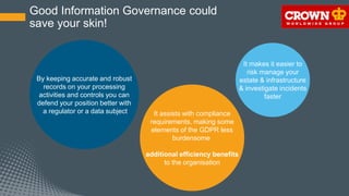 Good Information Governance could
save your skin!
It assists with compliance
requirements, making some
elements of the GDPR less
burdensome
additional efficiency benefits
to the organisation
By keeping accurate and robust
records on your processing
activities and controls you can
defend your position better with
a regulator or a data subject
It makes it easier to
risk manage your
estate & infrastructure
& investigate incidents
faster
 