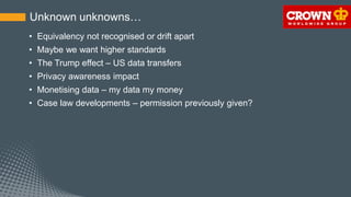 Unknown unknowns…
• Equivalency not recognised or drift apart
• Maybe we want higher standards
• The Trump effect – US data transfers
• Privacy awareness impact
• Monetising data – my data my money
• Case law developments – permission previously given?
 