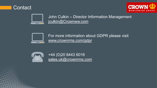 For more information about GDPR please visit
www.crownrms.com/gdpr
Contact
+44 (0)20 8443 6016
sales.uk@crownrms.com
John Culkin – Director Information Management
jculkin@Crownww.com
 