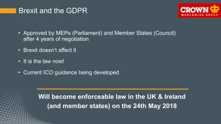 Brexit and the GDPR
• Approved by MEPs (Parliament) and Member States (Council)
after 4 years of negotiation
• Brexit doesn’t affect it
• It is the law now!
• Current ICO guidance being developed
Will become enforceable law in the UK & Ireland
(and member states) on the 24th May 2018
 
