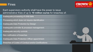 Fines
Inadequate processing of child data
Processing which does not require identification
Inadequate Data Protection by Design
Inadequate controller & processor management
Inadequate security controls
Non notification of breaches
Inadequate Data Protection Officer appointment
Breaches of Codes of Conduct and/or Certifications
Each supervisory authority shall have the power to issue
administrative fines of up to 10 million euros for breaches of;
 