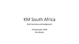 KM South Africa
Brief overview and background
24 November 2016
Elmi Bester
 