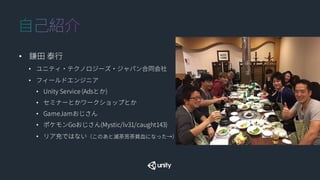 • 鎌田 泰行
• ユニティ・テクノロジーズ・ジャパン合同会社
• フィールドエンジニア
• Unity Service (Adsとか)
• セミナーとかワークショップとか
• GameJamおじさん
• ポケモンGoおじさん(Mystic/lv31/caught143)
• リア充ではない（このあと滅茶苦茶貧血になった→）
 