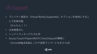 • プレイヤー設定の「Virtual Reality Supported」オプションを有効にすることで利用
可能
（かんたん！！）
• 立体視表示に
• ヘッドトラッキング入力も可
• Oculus TouchやOpenVR(HTC Vive)のInputが標準に
（since Unity 5.5 b11, これで自前ラッパーともおさらば）
 