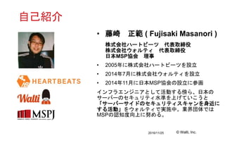 2016/11/25 © Walti, Inc.
自己紹介
• 藤崎 正範 ( Fujisaki Masanori )
株式会社ハートビーツ 代表取締役
株式会社ウォルティ 代表取締役
日本MSP協会 理事
• 2005年に株式会社ハートビーツ...