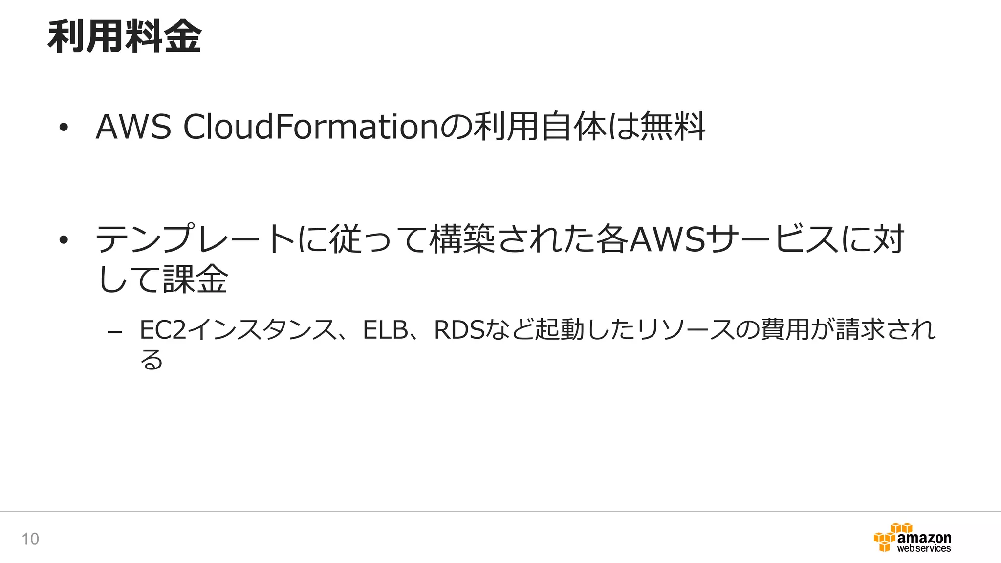 利用料金
• AWS CloudFormationの利用自体は無料
• テンプレートに従って構築された各AWSサービスに対
して課金
– EC2インスタンス、ELB、RDSなど起動したリソースの費用が請求され
る
10
 