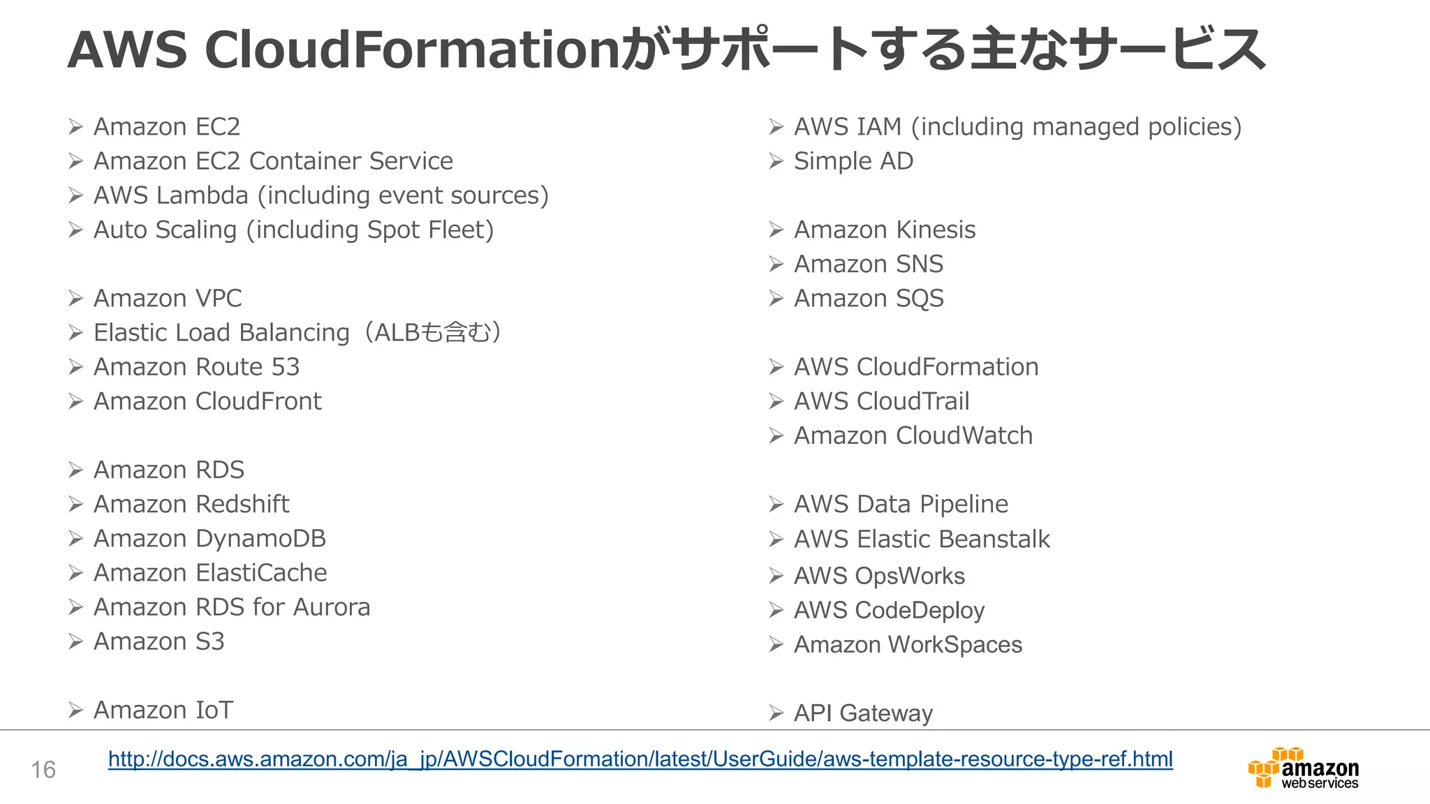 AWS CloudFormationがサポートする主なサービス
 Amazon EC2
 Amazon EC2 Container Service
 AWS Lambda (including event sources)
 Auto Scaling (including Spot Fleet)
 Amazon VPC
 Elastic Load Balancing（ALBも含む）
 Amazon Route 53
 Amazon CloudFront
 Amazon RDS
 Amazon Redshift
 Amazon DynamoDB
 Amazon ElastiCache
 Amazon RDS for Aurora
 Amazon S3
 Amazon IoT
 AWS IAM (including managed policies)
 Simple AD
 Amazon Kinesis
 Amazon SNS
 Amazon SQS
 AWS CloudFormation
 AWS CloudTrail
 Amazon CloudWatch
 AWS Data Pipeline
 AWS Elastic Beanstalk
 AWS OpsWorks
 AWS CodeDeploy
 Amazon WorkSpaces
 API Gateway
http://docs.aws.amazon.com/ja_jp/AWSCloudFormation/latest/UserGuide/aws-template-resource-type-ref.html
16
 