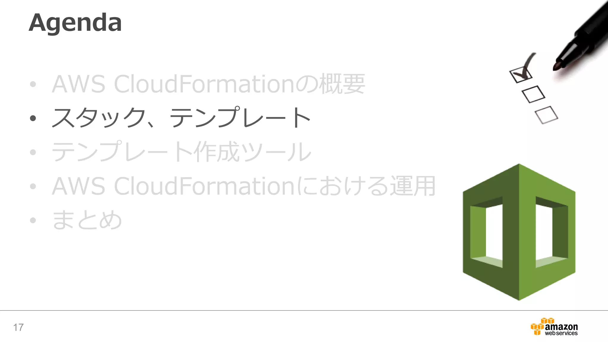 Agenda
• AWS CloudFormationの概要
• スタック、テンプレート
• テンプレート作成ツール
• AWS CloudFormationにおける運用
• まとめ
17
 