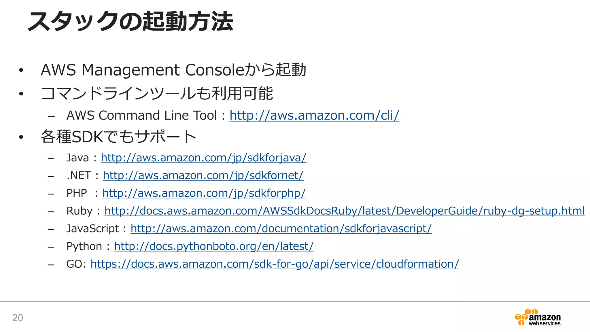 スタックの起動方法
• AWS Management Consoleから起動
• コマンドラインツールも利用可能
– AWS Command Line Tool：http://aws.amazon.com/cli/
• 各種SDKでもサポート
– Java : http://aws.amazon.com/jp/sdkforjava/
– .NET : http://aws.amazon.com/jp/sdkfornet/
– PHP : http://aws.amazon.com/jp/sdkforphp/
– Ruby : http://docs.aws.amazon.com/AWSSdkDocsRuby/latest/DeveloperGuide/ruby-dg-setup.html
– JavaScript : http://aws.amazon.com/documentation/sdkforjavascript/
– Python : http://docs.pythonboto.org/en/latest/
– GO: https://docs.aws.amazon.com/sdk-for-go/api/service/cloudformation/
20
 