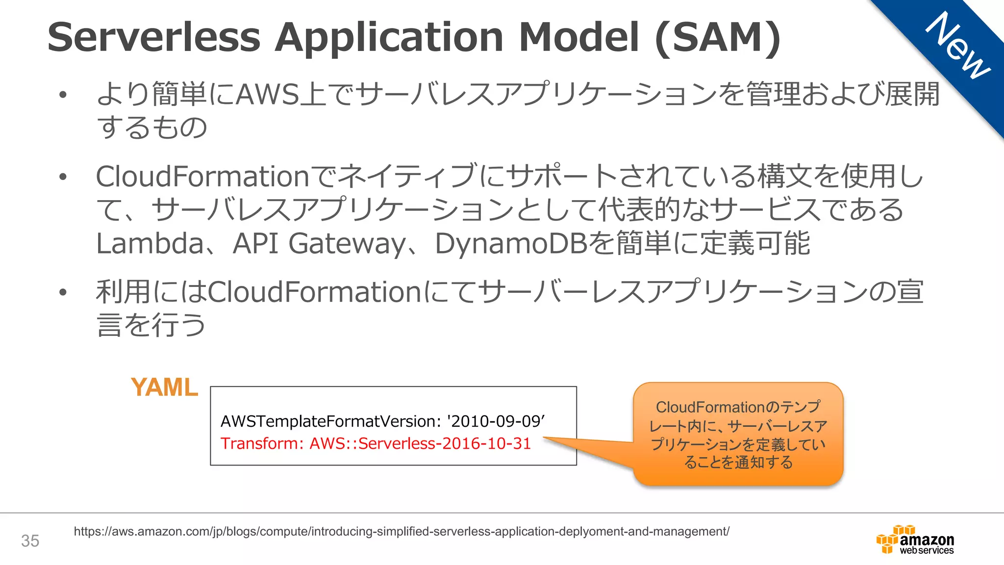 Serverless Application Model (SAM)
35
https://aws.amazon.com/jp/blogs/compute/introducing-simplified-serverless-application-deplyoment-and-management/
• より簡単にAWS上でサーバレスアプリケーションを管理および展開
するもの
• CloudFormationでネイティブにサポートされている構文を使用し
て、サーバレスアプリケーションとして代表的なサービスである
Lambda、API Gateway、DynamoDBを簡単に定義可能
• 利用にはCloudFormationにてサーバーレスアプリケーションの宣
言を行う
AWSTemplateFormatVersion: '2010-09-09’
Transform: AWS::Serverless-2016-10-31
CloudFormationのテンプ
レート内に、サーバーレスア
プリケーションを定義してい
ることを通知する
YAML
 