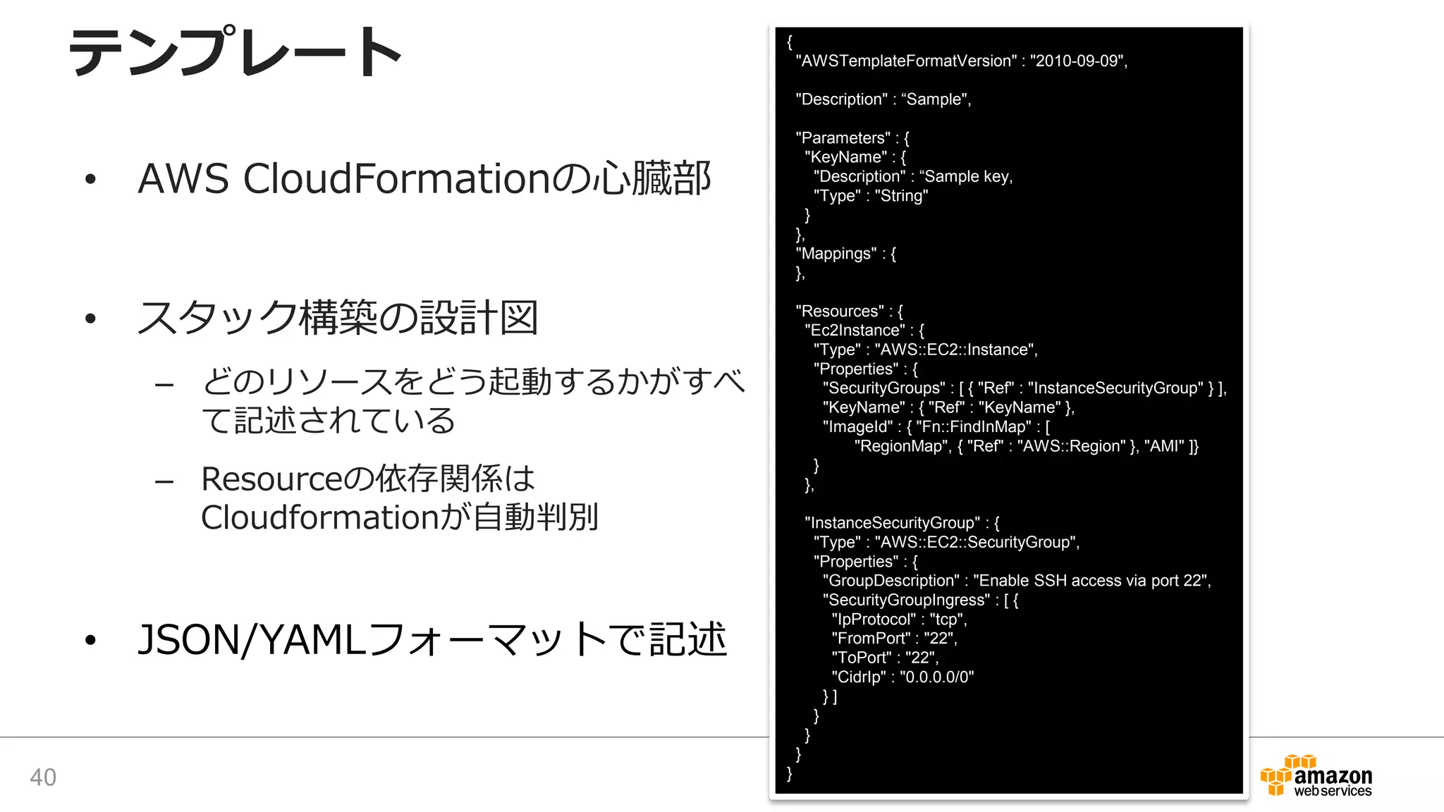 {
"AWSTemplateFormatVersion" : "2010-09-09",
"Description" : “Sample",
"Parameters" : {
"KeyName" : {
"Description" : “Sample key,
"Type" : "String"
}
},
"Mappings" : {
},
"Resources" : {
"Ec2Instance" : {
"Type" : "AWS::EC2::Instance",
"Properties" : {
"SecurityGroups" : [ { "Ref" : "InstanceSecurityGroup" } ],
"KeyName" : { "Ref" : "KeyName" },
"ImageId" : { "Fn::FindInMap" : [
"RegionMap", { "Ref" : "AWS::Region" }, "AMI" ]}
}
},
"InstanceSecurityGroup" : {
"Type" : "AWS::EC2::SecurityGroup",
"Properties" : {
"GroupDescription" : "Enable SSH access via port 22",
"SecurityGroupIngress" : [ {
"IpProtocol" : "tcp",
"FromPort" : "22",
"ToPort" : "22",
"CidrIp" : "0.0.0.0/0"
} ]
}
}
}
}
テンプレート
• AWS CloudFormationの心臓部
• スタック構築の設計図
– どのリソースをどう起動するかがすべ
て記述されている
– Resourceの依存関係は
Cloudformationが自動判別
• JSON/YAMLフォーマットで記述
40
 