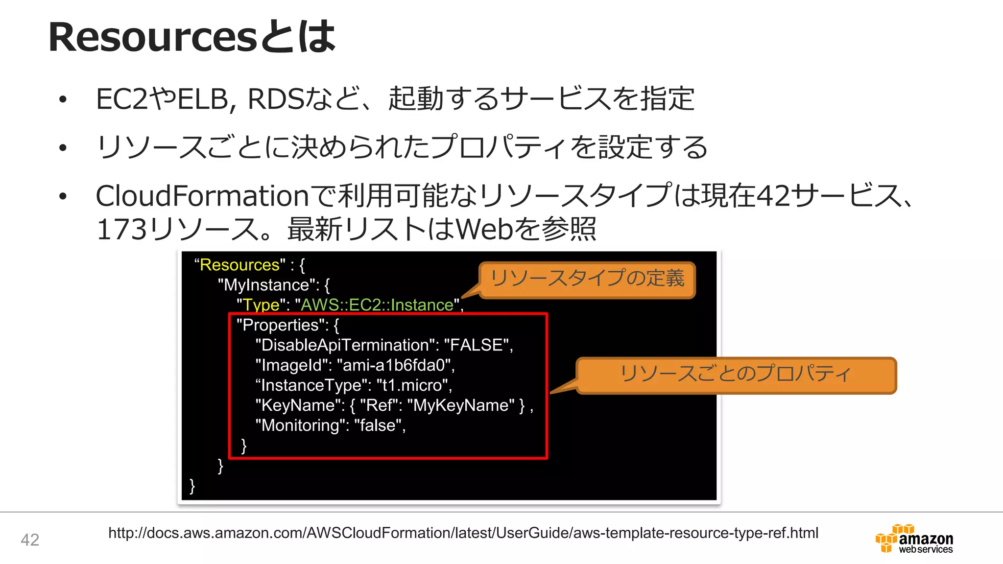 “Resources" : {
"MyInstance": {
"Type": "AWS::EC2::Instance",
"Properties": {
"DisableApiTermination": "FALSE",
"ImageId": "ami-a1b6fda0",
“InstanceType": "t1.micro",
"KeyName": { "Ref": "MyKeyName" } ,
"Monitoring": "false",
}
}
}
• EC2やELB, RDSなど、起動するサービスを指定
• リソースごとに決められたプロパティを設定する
• CloudFormationで利用可能なリソースタイプは現在42サービス、
173リソース。最新リストはWebを参照
Resourcesとは
リソースタイプの定義
リソースごとのプロパティ
42 http://docs.aws.amazon.com/AWSCloudFormation/latest/UserGuide/aws-template-resource-type-ref.html
 