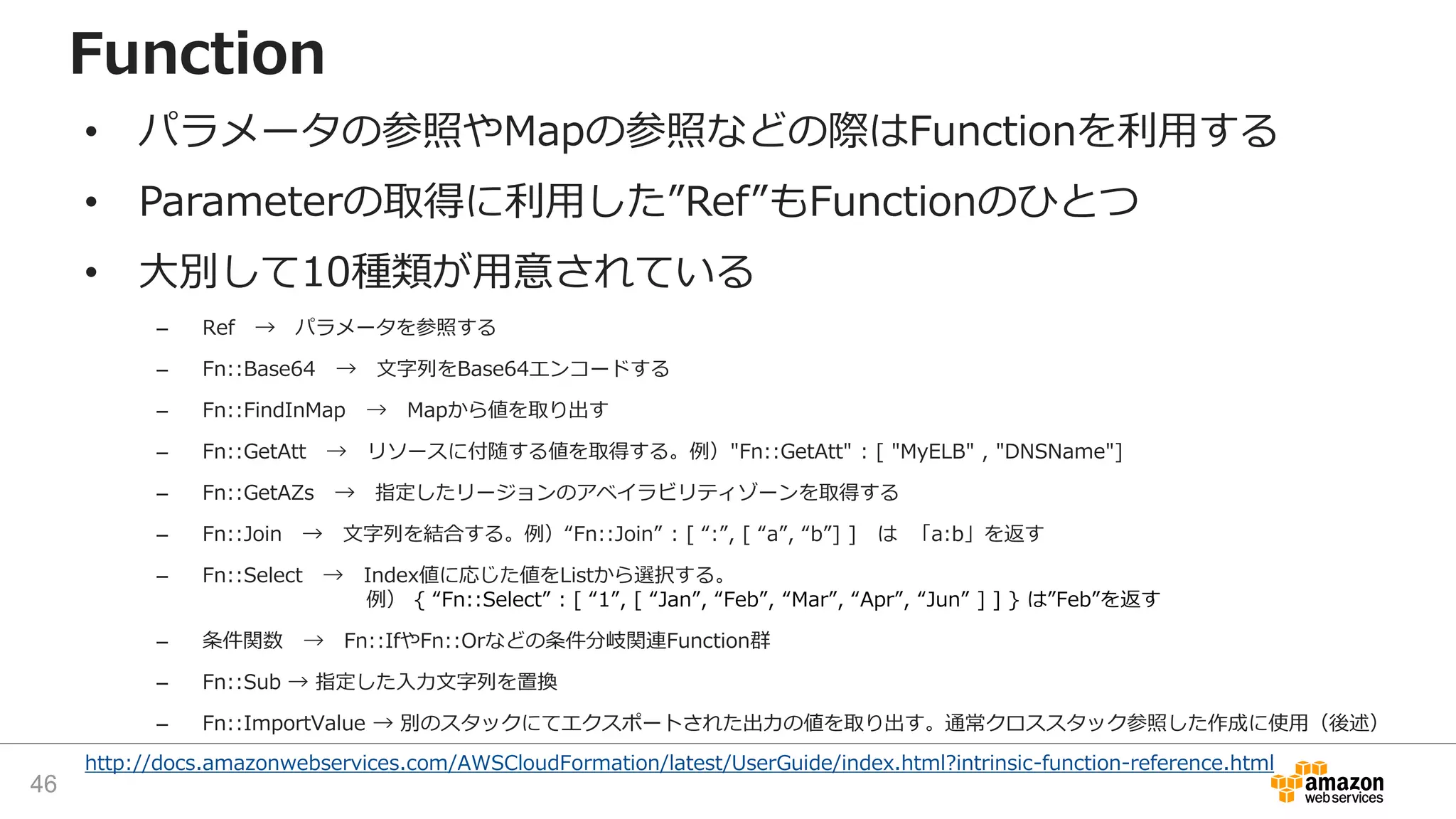 http://docs.amazonwebservices.com/AWSCloudFormation/latest/UserGuide/index.html?intrinsic-function-reference.html
Function
• パラメータの参照やMapの参照などの際はFunctionを利用する
• Parameterの取得に利用した”Ref”もFunctionのひとつ
• 大別して10種類が用意されている
– Ref → パラメータを参照する
– Fn::Base64 → 文字列をBase64エンコードする
– Fn::FindInMap → Mapから値を取り出す
– Fn::GetAtt → リソースに付随する値を取得する。例）"Fn::GetAtt" : [ "MyELB" , "DNSName"]
– Fn::GetAZs → 指定したリージョンのアベイラビリティゾーンを取得する
– Fn::Join → 文字列を結合する。例）“Fn::Join” : [ “:”, [ “a”, “b”] ] は 「a:b」を返す
– Fn::Select → Index値に応じた値をListから選択する。
例） { “Fn::Select” : [ “1”, [ “Jan”, “Feb”, “Mar”, “Apr”, “Jun” ] ] } は”Feb”を返す
– 条件関数 → Fn::IfやFn::Orなどの条件分岐関連Function群
– Fn::Sub → 指定した入力文字列を置換
– Fn::ImportValue → 別のスタックにてエクスポートされた出力の値を取り出す。通常クロススタック参照した作成に使用（後述）
46
 