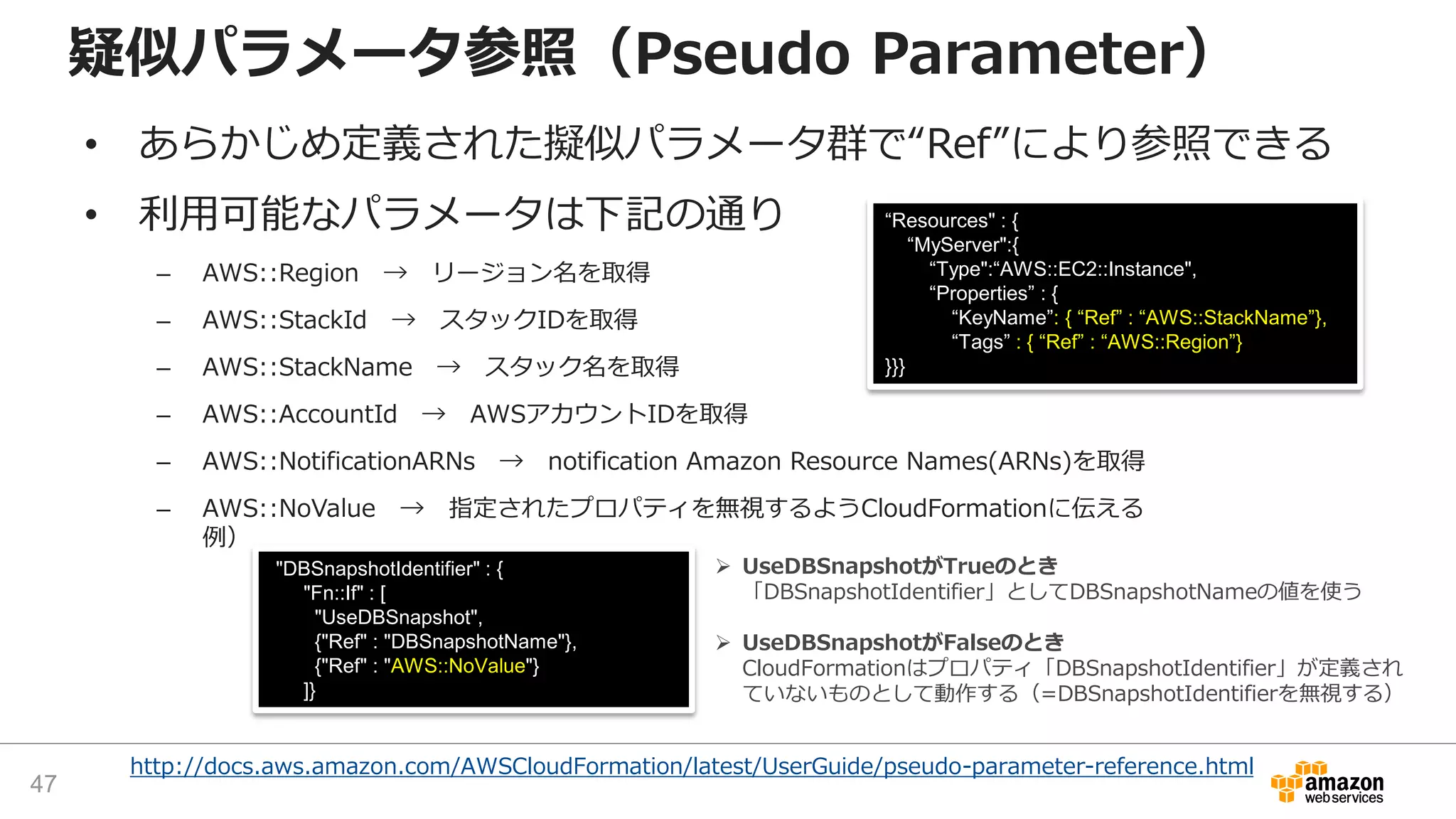 http://docs.aws.amazon.com/AWSCloudFormation/latest/UserGuide/pseudo-parameter-reference.html
疑似パラメータ参照（Pseudo Parameter）
• あらかじめ定義された擬似パラメータ群で“Ref”により参照できる
• 利用可能なパラメータは下記の通り
– AWS::Region → リージョン名を取得
– AWS::StackId → スタックIDを取得
– AWS::StackName → スタック名を取得
– AWS::AccountId → AWSアカウントIDを取得
– AWS::NotificationARNs → notification Amazon Resource Names(ARNs)を取得
– AWS::NoValue → 指定されたプロパティを無視するようCloudFormationに伝える
例）
“Resources" : {
“MyServer":{
“Type":“AWS::EC2::Instance",
“Properties” : {
“KeyName”: { “Ref” : “AWS::StackName”},
“Tags” : { “Ref” : “AWS::Region”}
}}}
"DBSnapshotIdentifier" : {
"Fn::If" : [
"UseDBSnapshot",
{"Ref" : "DBSnapshotName"},
{"Ref" : "AWS::NoValue"}
]}
 UseDBSnapshotがTrueのとき
「DBSnapshotIdentifier」としてDBSnapshotNameの値を使う
 UseDBSnapshotがFalseのとき
CloudFormationはプロパティ「DBSnapshotIdentifier」が定義され
ていないものとして動作する（=DBSnapshotIdentifierを無視する）
47
 