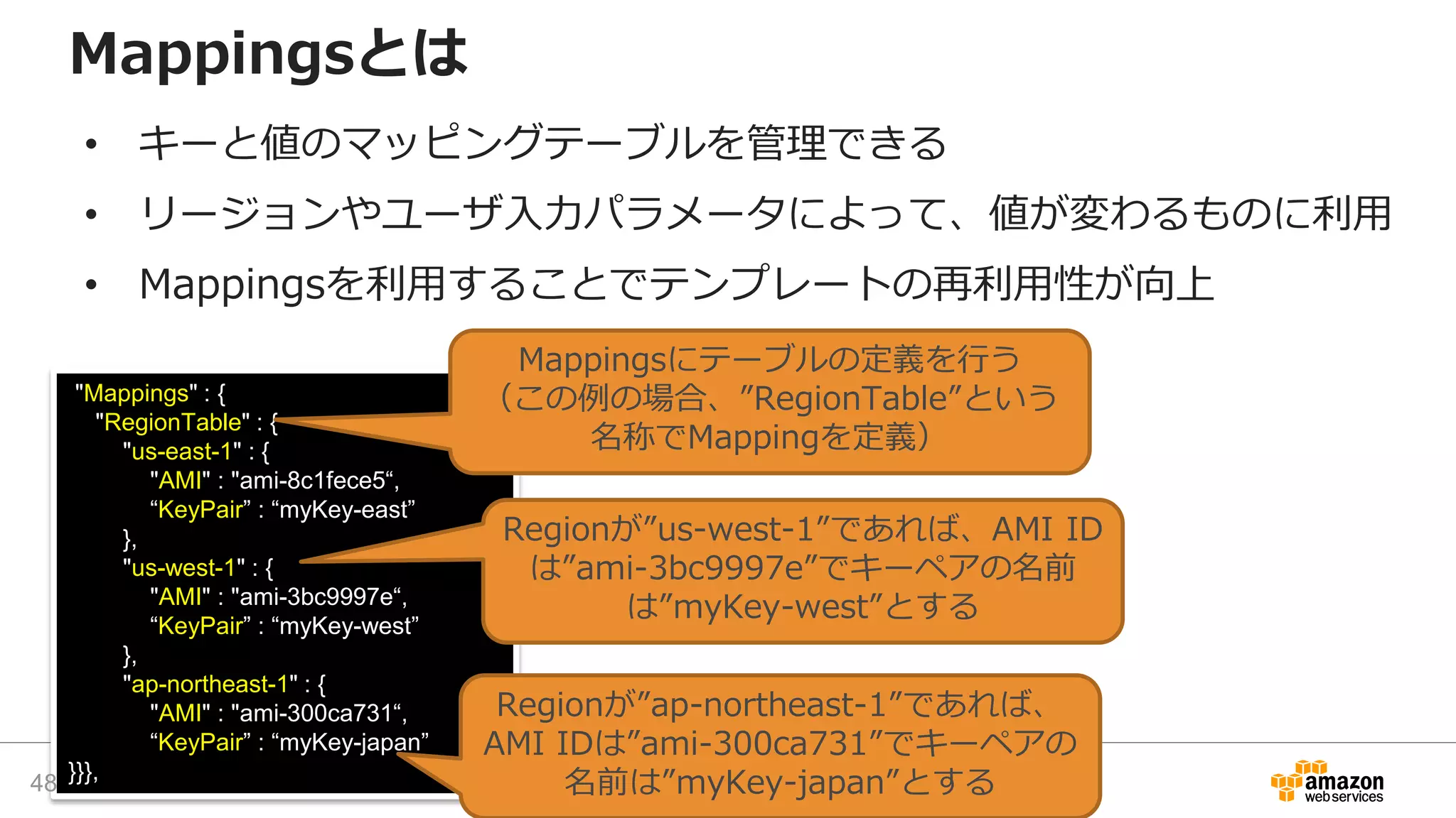 "Mappings" : {
"RegionTable" : {
"us-east-1" : {
"AMI" : "ami-8c1fece5“,
“KeyPair” : “myKey-east”
},
"us-west-1" : {
"AMI" : "ami-3bc9997e“,
“KeyPair” : “myKey-west”
},
"ap-northeast-1" : {
"AMI" : "ami-300ca731“,
“KeyPair” : “myKey-japan”
}}},
Mappingsにテーブルの定義を行う
（この例の場合、”RegionTable”という
名称でMappingを定義）
Mappingsとは
• キーと値のマッピングテーブルを管理できる
• リージョンやユーザ入力パラメータによって、値が変わるものに利用
• Mappingsを利用することでテンプレートの再利用性が向上
Regionが”ap-northeast-1”であれば、
AMI IDは”ami-300ca731”でキーペアの
名前は”myKey-japan”とする
Regionが”us-west-1”であれば、AMI ID
は”ami-3bc9997e”でキーペアの名前
は”myKey-west”とする
48
 