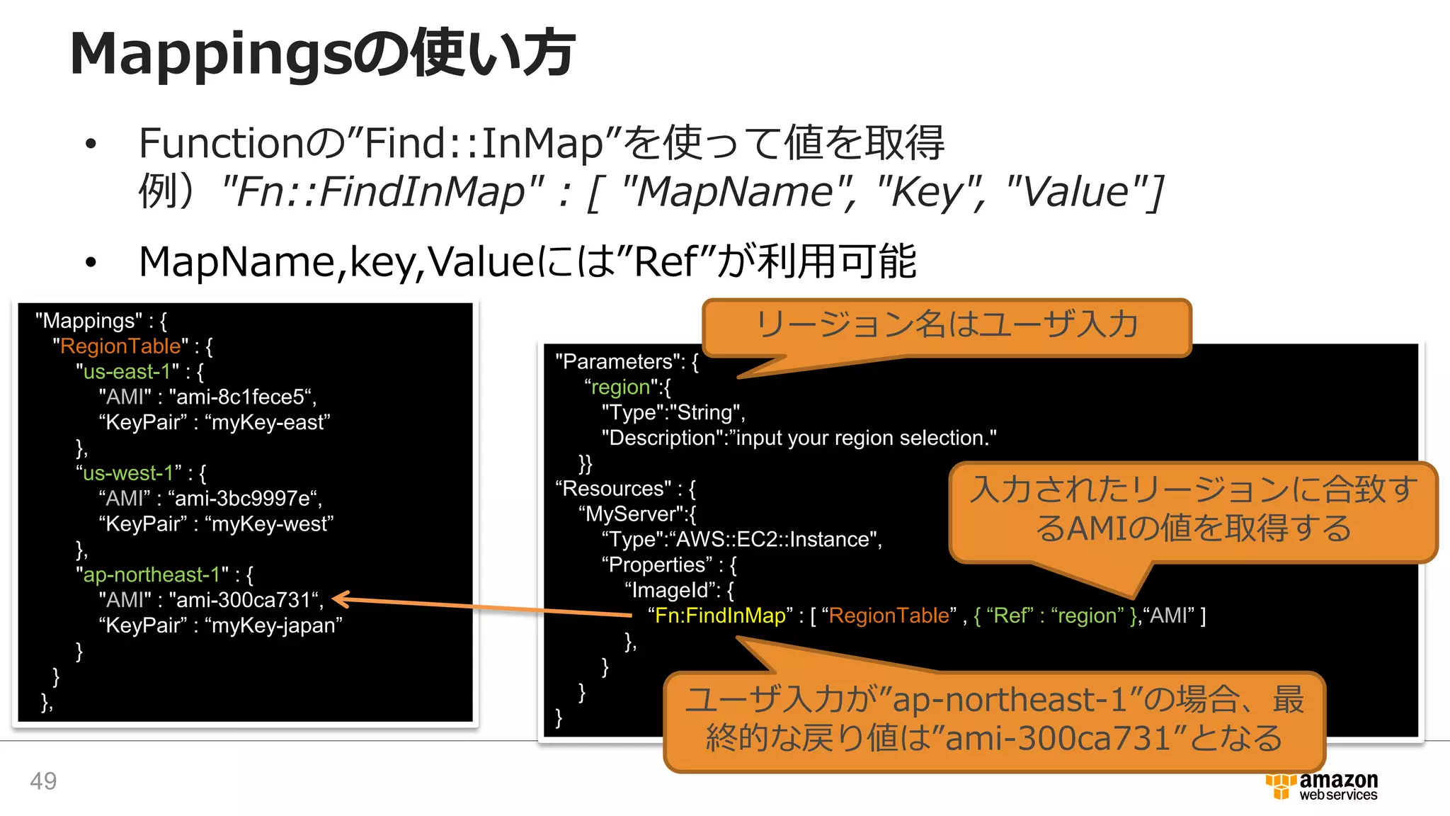 Mappingsの使い方
• Functionの”Find::InMap”を使って値を取得
例）"Fn::FindInMap" : [ "MapName", "Key", "Value"]
• MapName,key,Valueには”Ref”が利用可能
"Mappings" : {
"RegionTable" : {
"us-east-1" : {
"AMI" : "ami-8c1fece5“,
“KeyPair” : “myKey-east”
},
“us-west-1” : {
“AMI” : “ami-3bc9997e“,
“KeyPair” : “myKey-west”
},
"ap-northeast-1" : {
"AMI" : "ami-300ca731“,
“KeyPair” : “myKey-japan”
}
}
},
“Fn::FindInTemplate”
"Parameters": {
“region":{
"Type":"String",
"Description":”input your region selection."
}}
“Resources" : {
“MyServer":{
“Type":“AWS::EC2::Instance",
“Properties” : {
“ImageId”: {
“Fn:FindInMap” : [ “RegionTable” , { “Ref” : “region” },“AMI” ]
},
}
}
}
リージョン名はユーザ入力
入力されたリージョンに合致す
るAMIの値を取得する
ユーザ入力が”ap-northeast-1”の場合、最
終的な戻り値は”ami-300ca731”となる
49
 
