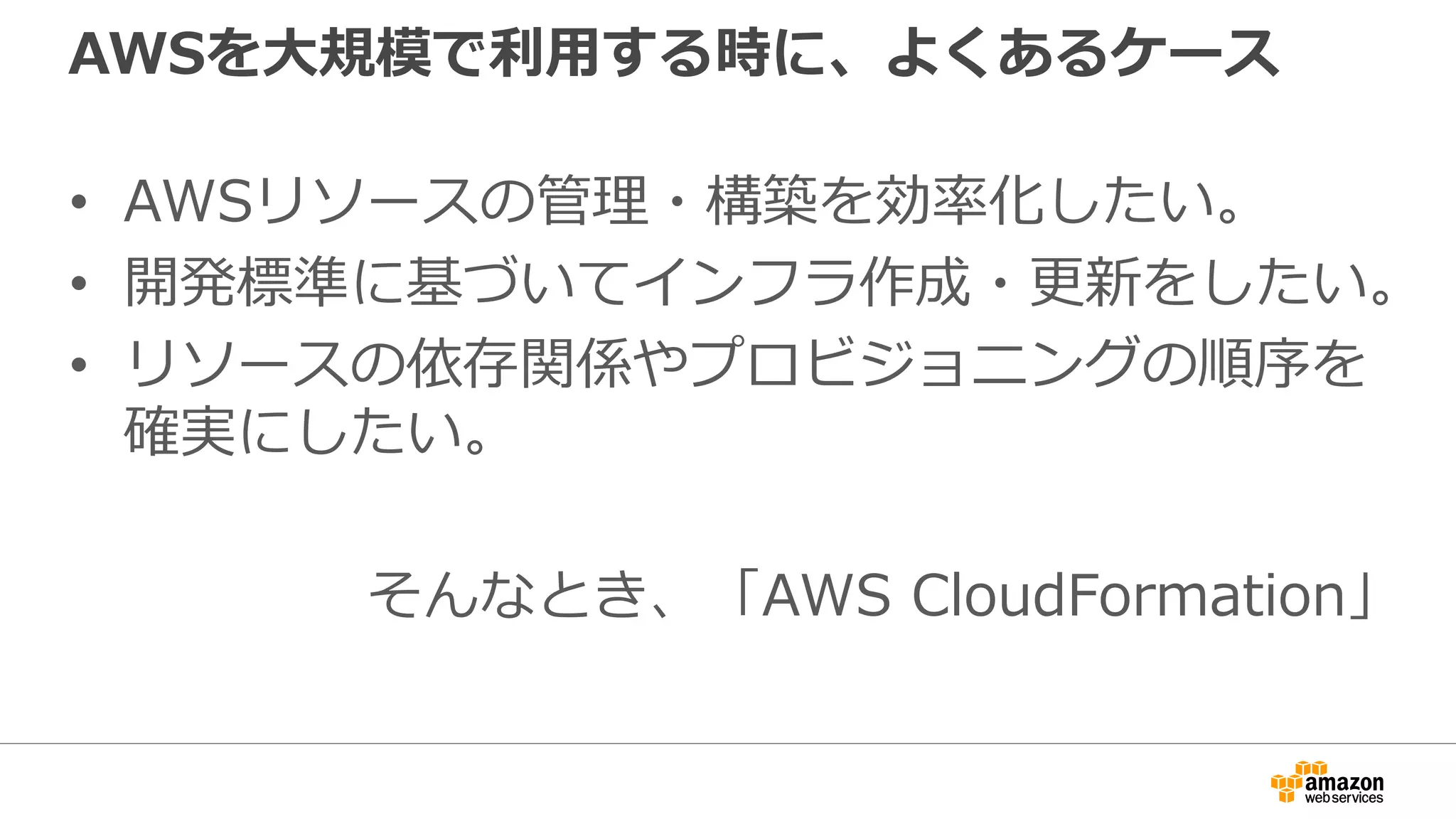 AWSを大規模で利用する時に、よくあるケース
• AWSリソースの管理・構築を効率化したい。
• 開発標準に基づいてインフラ作成・更新をしたい。
• リソースの依存関係やプロビジョニングの順序を
確実にしたい。
そんなとき、「AWS CloudFormation」
 