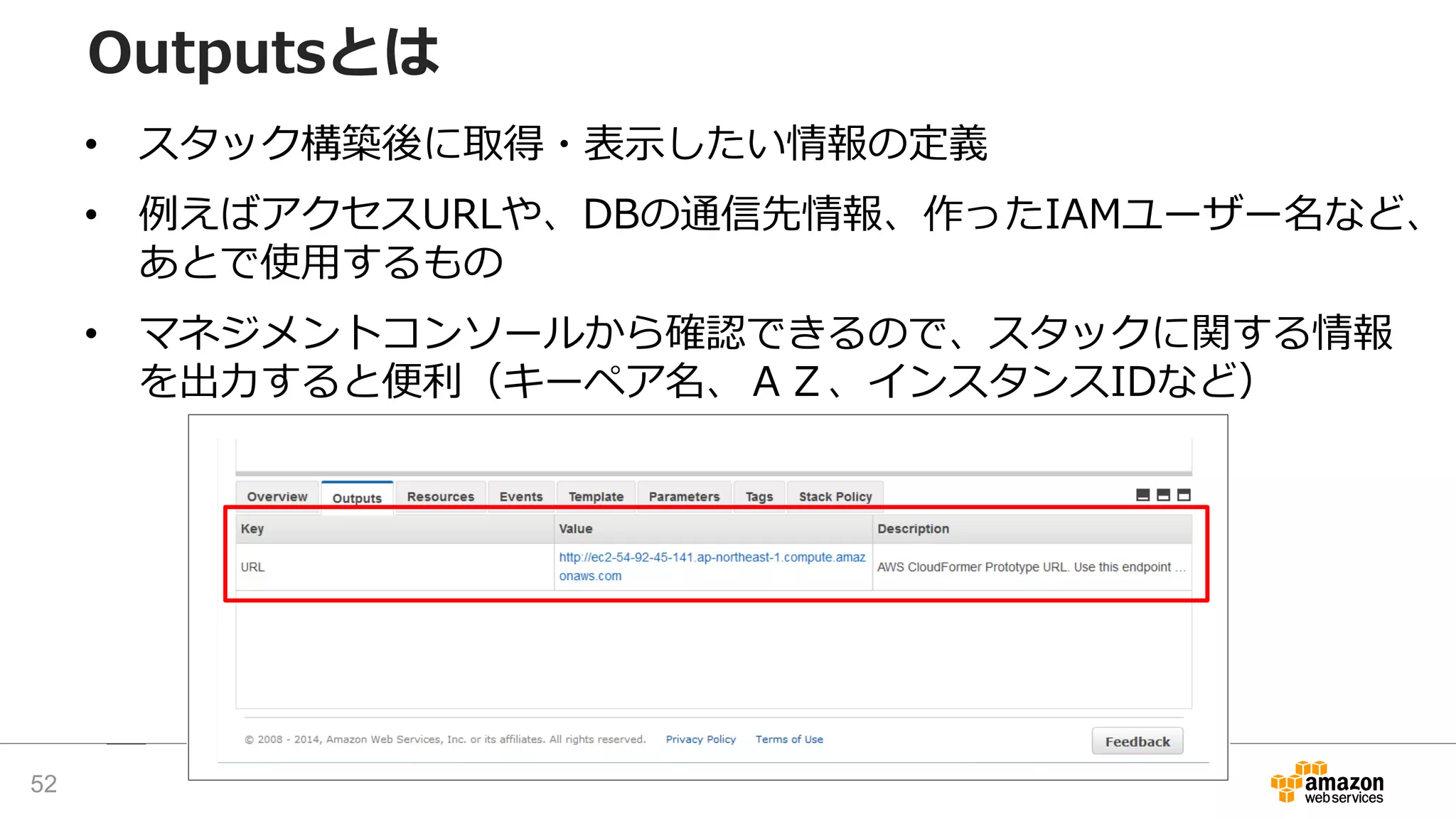 Outputsとは
• スタック構築後に取得・表示したい情報の定義
• 例えばアクセスURLや、DBの通信先情報、作ったIAMユーザー名など、
あとで使用するもの
• マネジメントコンソールから確認できるので、スタックに関する情報
を出力すると便利（キーペア名、ＡＺ、インスタンスIDなど）
52
 